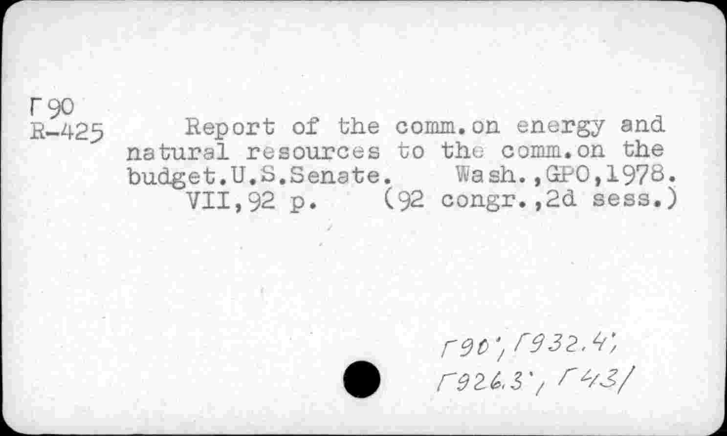 ﻿F90
R-425
Report of the comm.on energy and natural resources to the comm.on the budget.U.S.Senate. Wash.,GPO,1978.
VII,92 p. (92 congr.,2d sess.)
'/ r332.^'/ re2^,37 <Z/J/